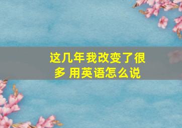 这几年我改变了很多 用英语怎么说